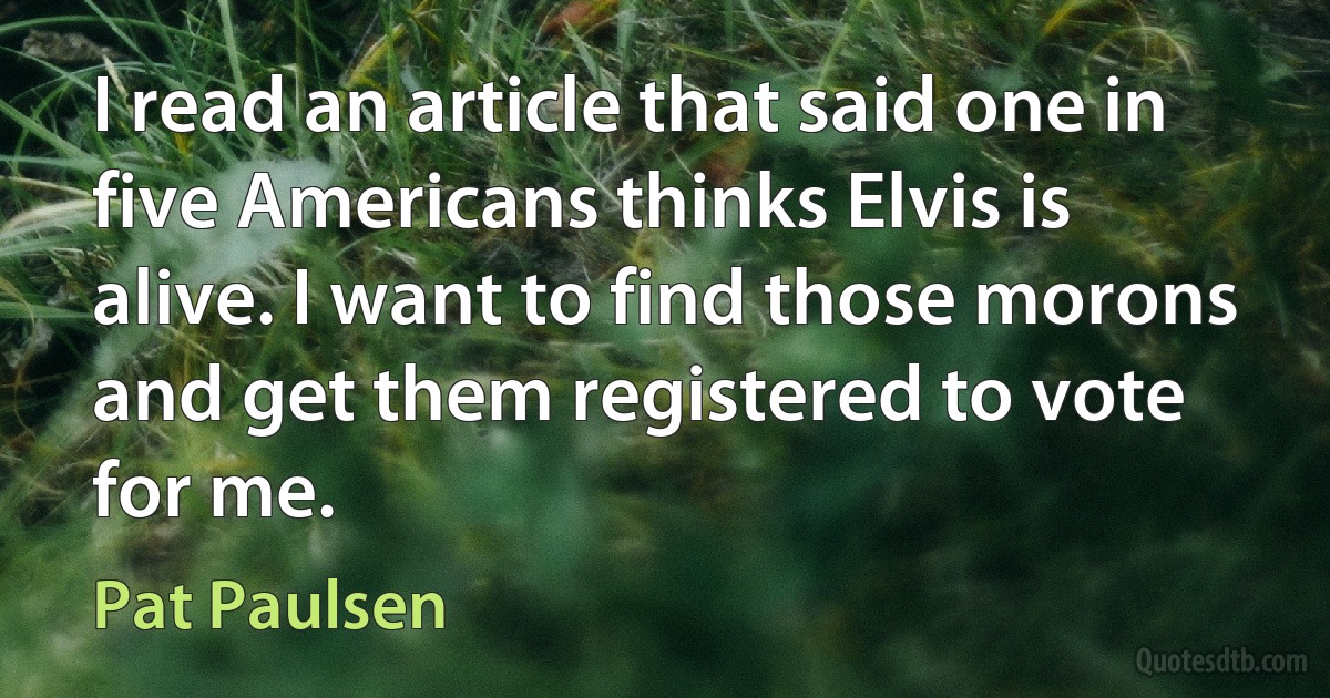 I read an article that said one in five Americans thinks Elvis is alive. I want to find those morons and get them registered to vote for me. (Pat Paulsen)