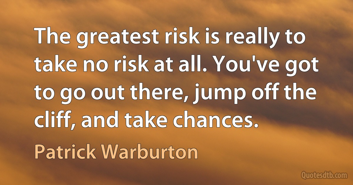 The greatest risk is really to take no risk at all. You've got to go out there, jump off the cliff, and take chances. (Patrick Warburton)