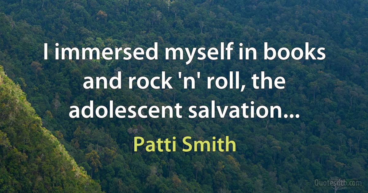 I immersed myself in books and rock 'n' roll, the adolescent salvation... (Patti Smith)