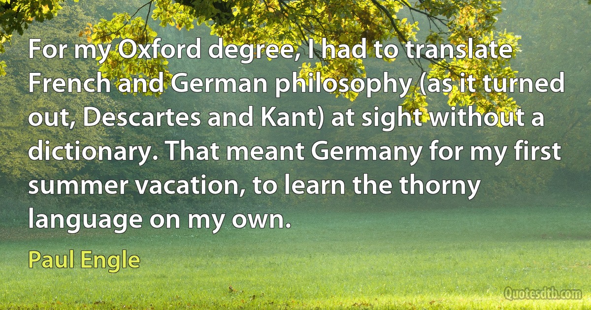 For my Oxford degree, I had to translate French and German philosophy (as it turned out, Descartes and Kant) at sight without a dictionary. That meant Germany for my first summer vacation, to learn the thorny language on my own. (Paul Engle)