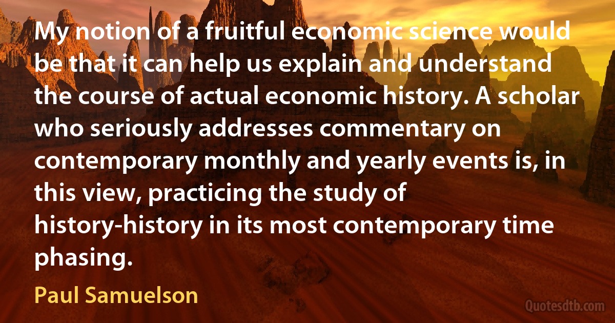 My notion of a fruitful economic science would be that it can help us explain and understand the course of actual economic history. A scholar who seriously addresses commentary on contemporary monthly and yearly events is, in this view, practicing the study of history-history in its most contemporary time phasing. (Paul Samuelson)