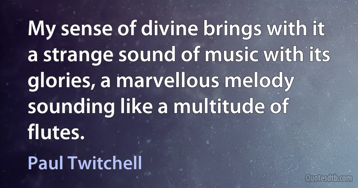 My sense of divine brings with it a strange sound of music with its glories, a marvellous melody sounding like a multitude of flutes. (Paul Twitchell)