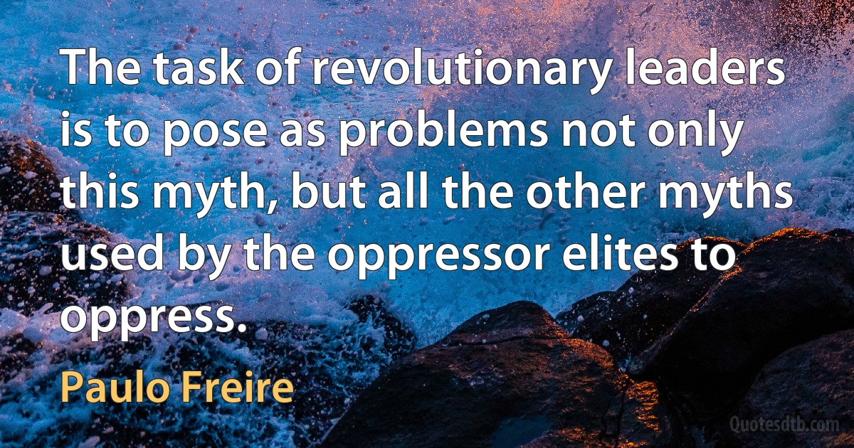 The task of revolutionary leaders is to pose as problems not only this myth, but all the other myths used by the oppressor elites to oppress. (Paulo Freire)