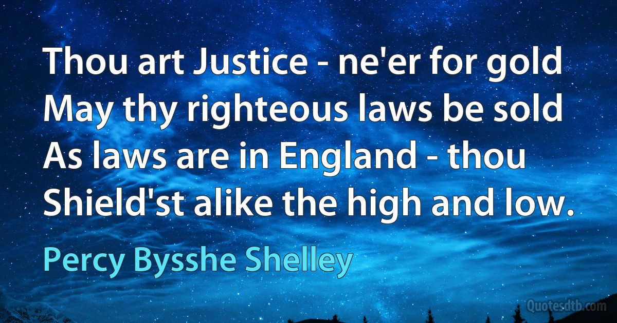 Thou art Justice - ne'er for gold
May thy righteous laws be sold
As laws are in England - thou
Shield'st alike the high and low. (Percy Bysshe Shelley)