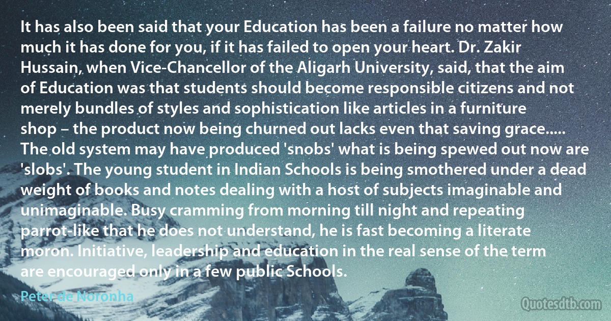 It has also been said that your Education has been a failure no matter how much it has done for you, if it has failed to open your heart. Dr. Zakir Hussain, when Vice-Chancellor of the Aligarh University, said, that the aim of Education was that students should become responsible citizens and not merely bundles of styles and sophistication like articles in a furniture shop – the product now being churned out lacks even that saving grace..... The old system may have produced 'snobs' what is being spewed out now are 'slobs'. The young student in Indian Schools is being smothered under a dead weight of books and notes dealing with a host of subjects imaginable and unimaginable. Busy cramming from morning till night and repeating parrot-like that he does not understand, he is fast becoming a literate moron. Initiative, leadership and education in the real sense of the term are encouraged only in a few public Schools. (Peter de Noronha)