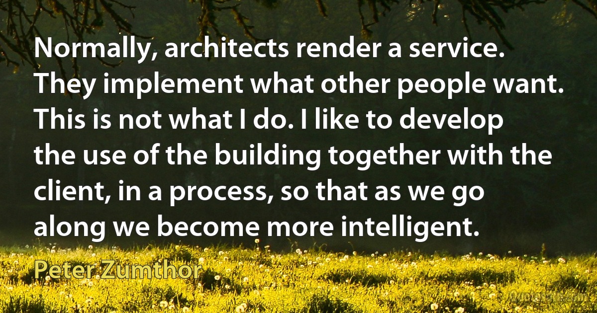 Normally, architects render a service. They implement what other people want. This is not what I do. I like to develop the use of the building together with the client, in a process, so that as we go along we become more intelligent. (Peter Zumthor)