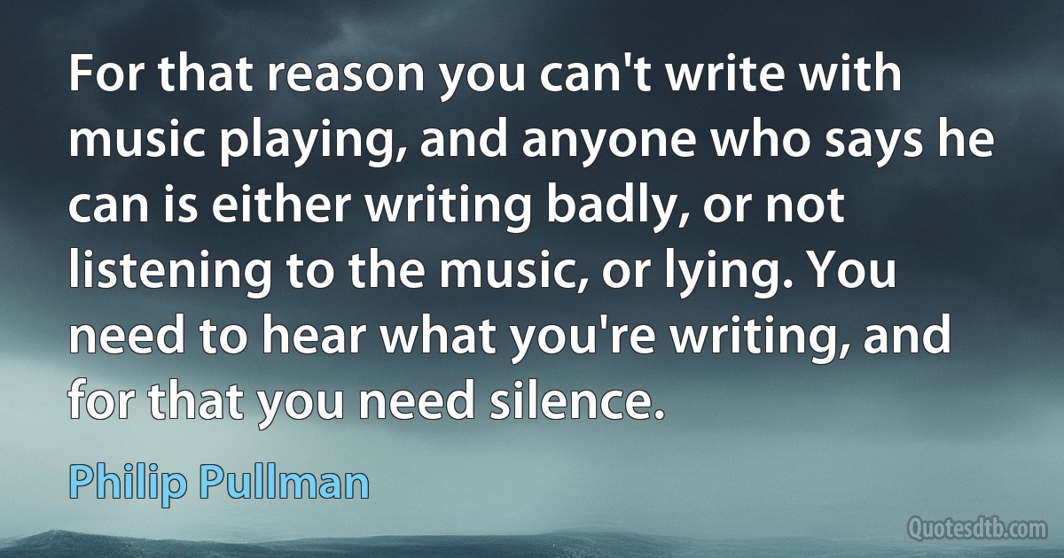 For that reason you can't write with music playing, and anyone who says he can is either writing badly, or not listening to the music, or lying. You need to hear what you're writing, and for that you need silence. (Philip Pullman)