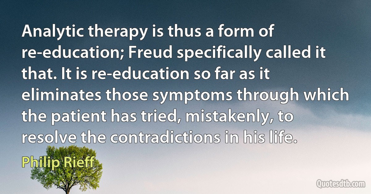 Analytic therapy is thus a form of re-education; Freud specifically called it that. It is re-education so far as it eliminates those symptoms through which the patient has tried, mistakenly, to resolve the contradictions in his life. (Philip Rieff)