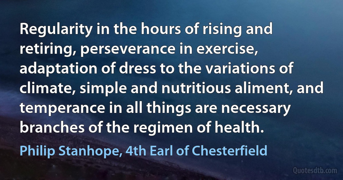 Regularity in the hours of rising and retiring, perseverance in exercise, adaptation of dress to the variations of climate, simple and nutritious aliment, and temperance in all things are necessary branches of the regimen of health. (Philip Stanhope, 4th Earl of Chesterfield)