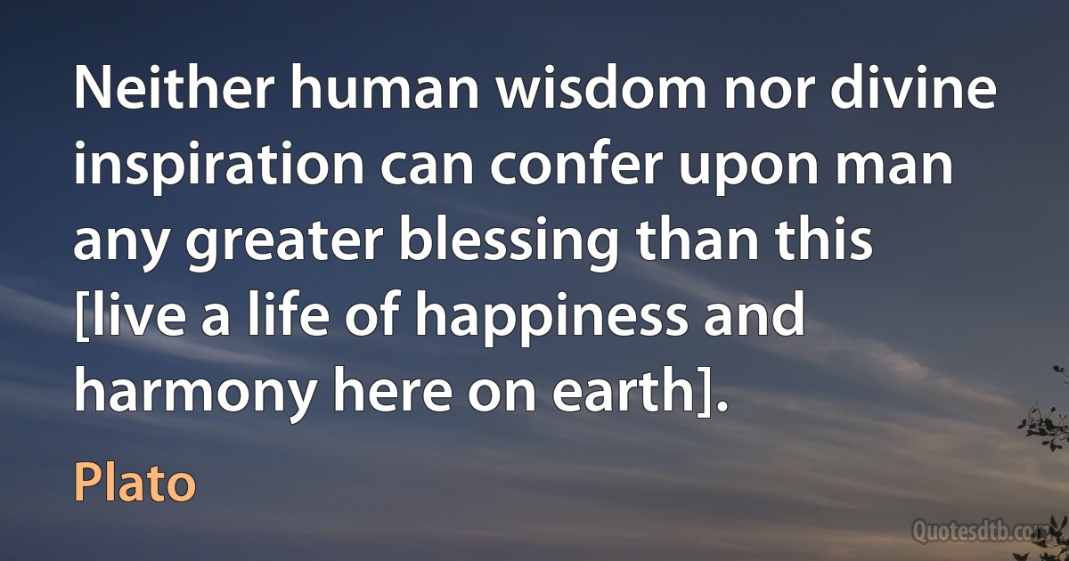 Neither human wisdom nor divine inspiration can confer upon man any greater blessing than this [live a life of happiness and harmony here on earth]. (Plato)