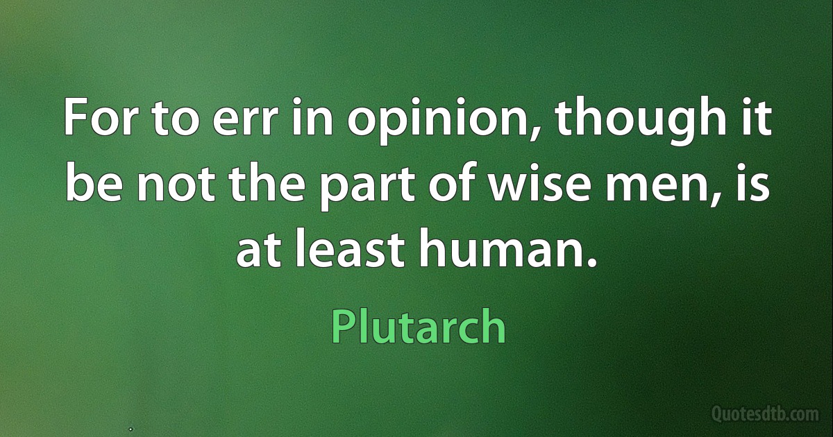 For to err in opinion, though it be not the part of wise men, is at least human. (Plutarch)