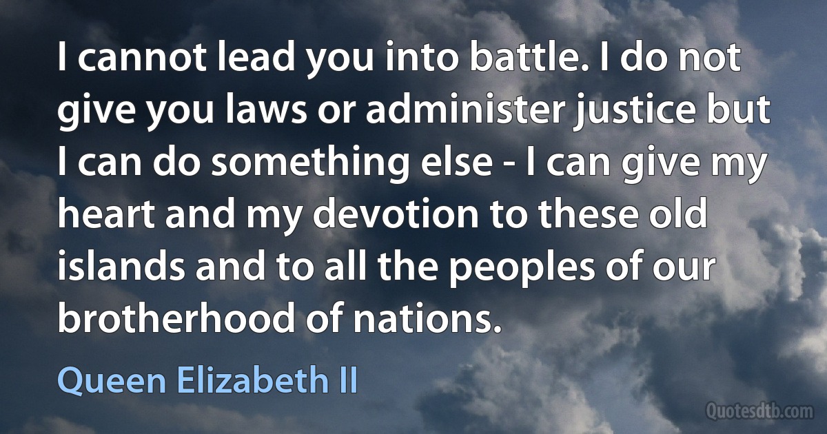 I cannot lead you into battle. I do not give you laws or administer justice but I can do something else - I can give my heart and my devotion to these old islands and to all the peoples of our brotherhood of nations. (Queen Elizabeth II)