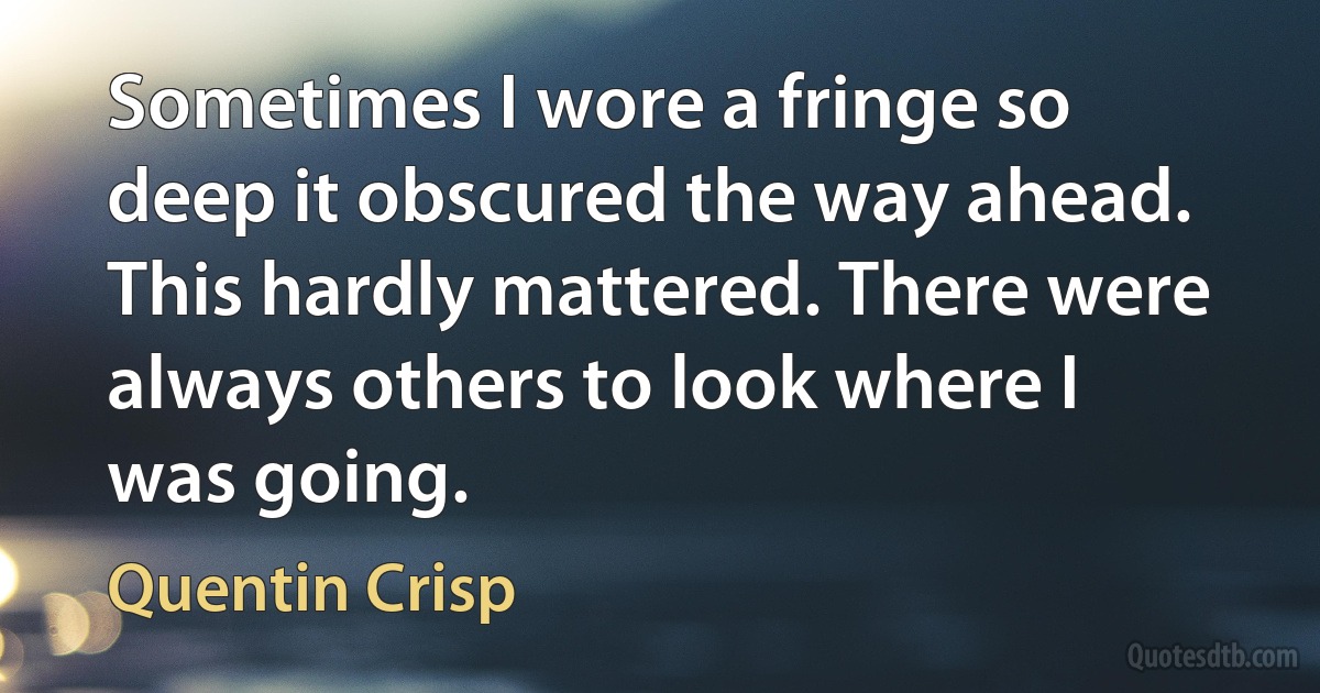 Sometimes I wore a fringe so deep it obscured the way ahead. This hardly mattered. There were always others to look where I was going. (Quentin Crisp)