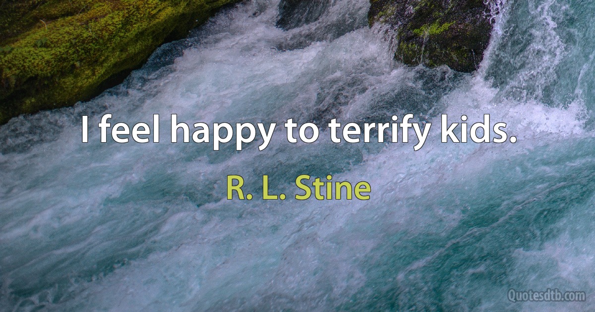 I feel happy to terrify kids. (R. L. Stine)