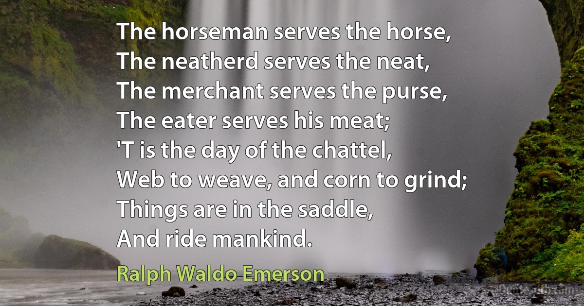 The horseman serves the horse,
The neatherd serves the neat,
The merchant serves the purse,
The eater serves his meat;
'T is the day of the chattel,
Web to weave, and corn to grind;
Things are in the saddle,
And ride mankind. (Ralph Waldo Emerson)