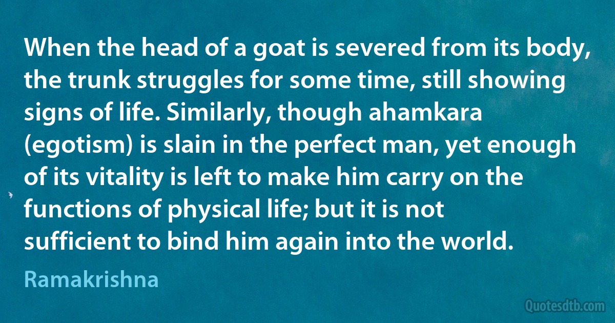 When the head of a goat is severed from its body, the trunk struggles for some time, still showing signs of life. Similarly, though ahamkara (egotism) is slain in the perfect man, yet enough of its vitality is left to make him carry on the functions of physical life; but it is not sufficient to bind him again into the world. (Ramakrishna)