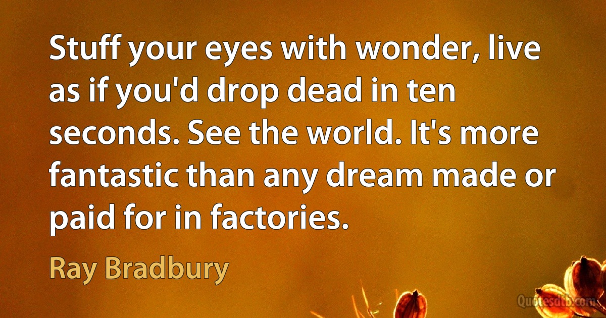 Stuff your eyes with wonder, live as if you'd drop dead in ten seconds. See the world. It's more fantastic than any dream made or paid for in factories. (Ray Bradbury)