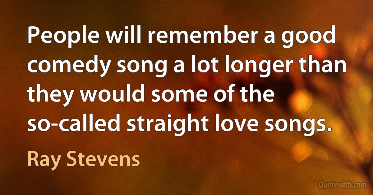 People will remember a good comedy song a lot longer than they would some of the so-called straight love songs. (Ray Stevens)