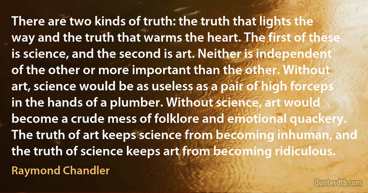 There are two kinds of truth: the truth that lights the way and the truth that warms the heart. The first of these is science, and the second is art. Neither is independent of the other or more important than the other. Without art, science would be as useless as a pair of high forceps in the hands of a plumber. Without science, art would become a crude mess of folklore and emotional quackery. The truth of art keeps science from becoming inhuman, and the truth of science keeps art from becoming ridiculous. (Raymond Chandler)