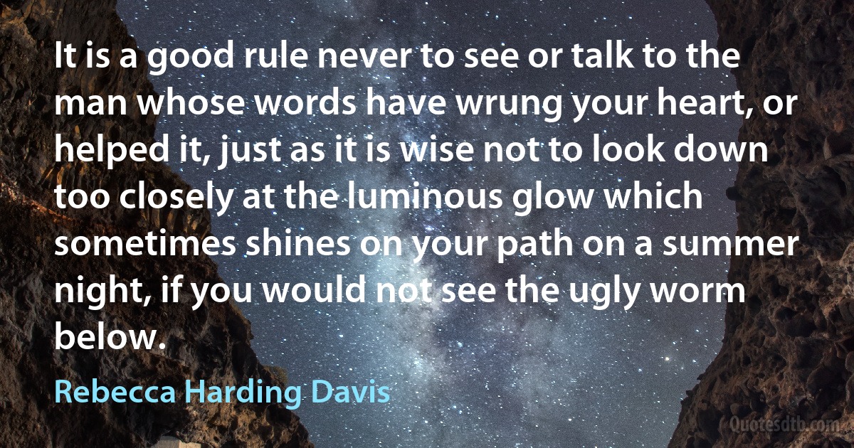 It is a good rule never to see or talk to the man whose words have wrung your heart, or helped it, just as it is wise not to look down too closely at the luminous glow which sometimes shines on your path on a summer night, if you would not see the ugly worm below. (Rebecca Harding Davis)