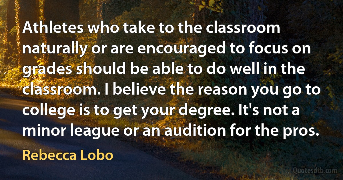 Athletes who take to the classroom naturally or are encouraged to focus on grades should be able to do well in the classroom. I believe the reason you go to college is to get your degree. It's not a minor league or an audition for the pros. (Rebecca Lobo)