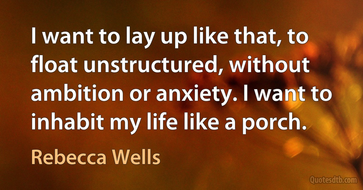 I want to lay up like that, to float unstructured, without ambition or anxiety. I want to inhabit my life like a porch. (Rebecca Wells)