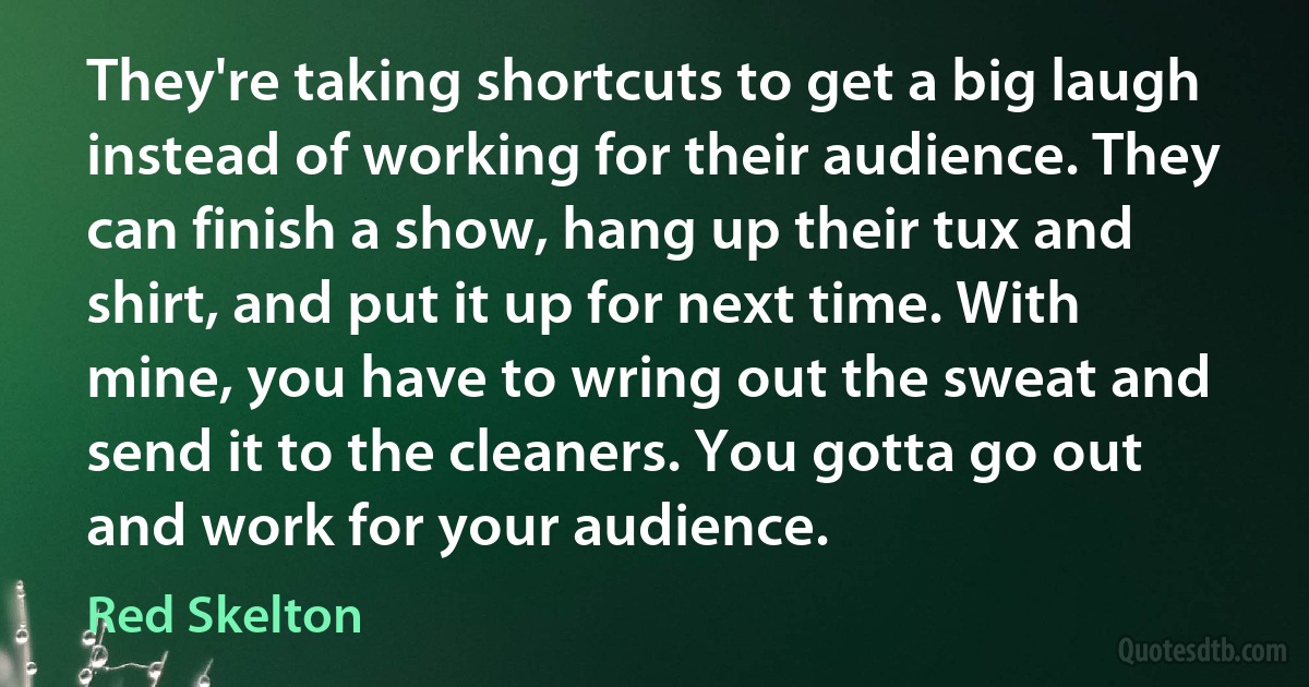 They're taking shortcuts to get a big laugh instead of working for their audience. They can finish a show, hang up their tux and shirt, and put it up for next time. With mine, you have to wring out the sweat and send it to the cleaners. You gotta go out and work for your audience. (Red Skelton)