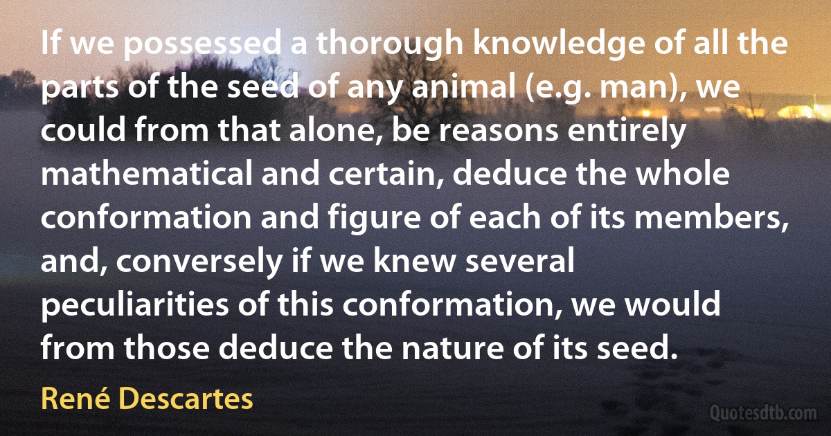 If we possessed a thorough knowledge of all the parts of the seed of any animal (e.g. man), we could from that alone, be reasons entirely mathematical and certain, deduce the whole conformation and figure of each of its members, and, conversely if we knew several peculiarities of this conformation, we would from those deduce the nature of its seed. (René Descartes)