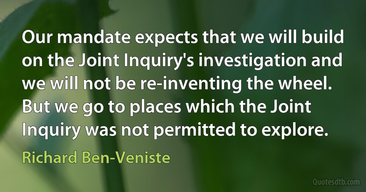 Our mandate expects that we will build on the Joint Inquiry's investigation and we will not be re-inventing the wheel. But we go to places which the Joint Inquiry was not permitted to explore. (Richard Ben-Veniste)