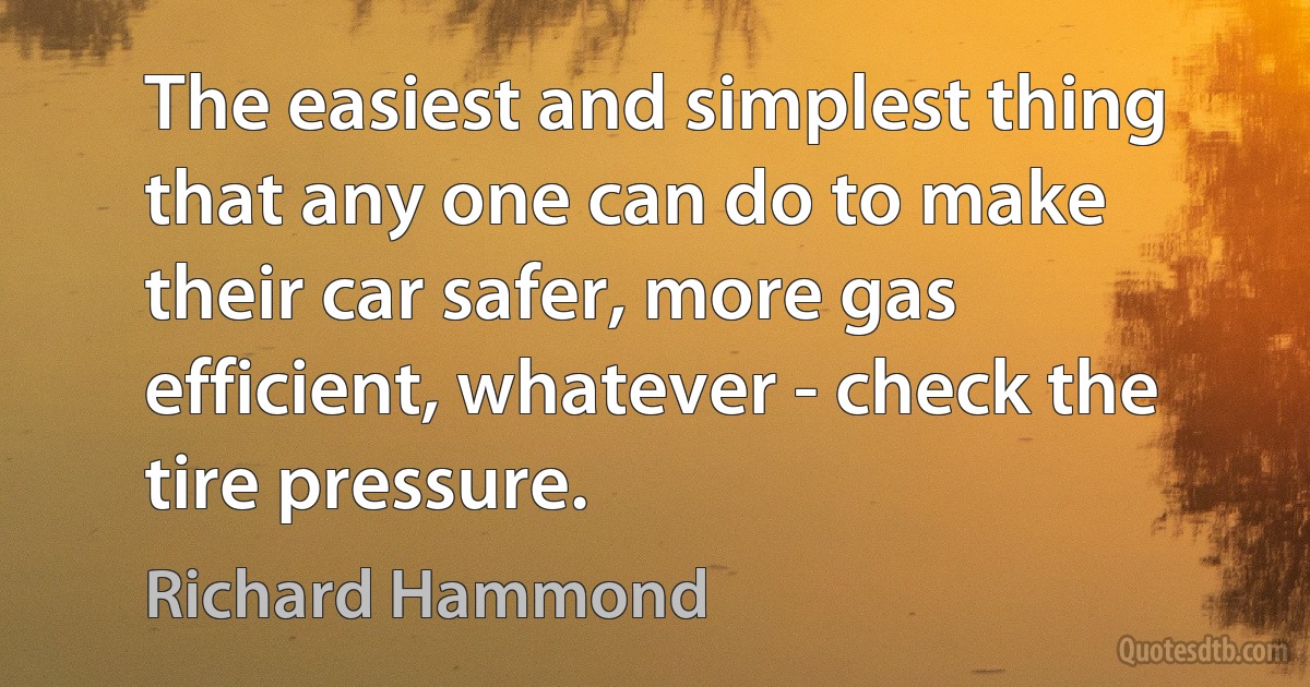 The easiest and simplest thing that any one can do to make their car safer, more gas efficient, whatever - check the tire pressure. (Richard Hammond)