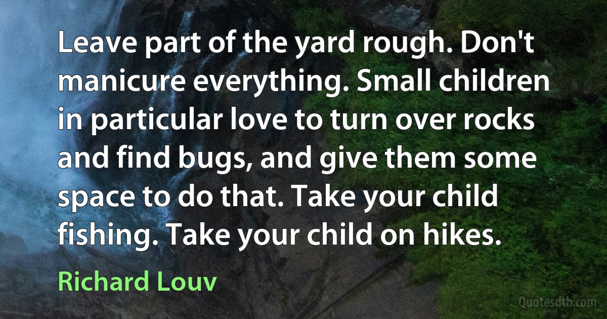 Leave part of the yard rough. Don't manicure everything. Small children in particular love to turn over rocks and find bugs, and give them some space to do that. Take your child fishing. Take your child on hikes. (Richard Louv)