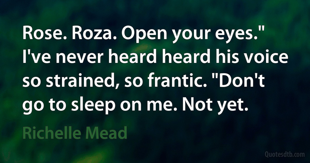 Rose. Roza. Open your eyes." I've never heard heard his voice so strained, so frantic. "Don't go to sleep on me. Not yet. (Richelle Mead)