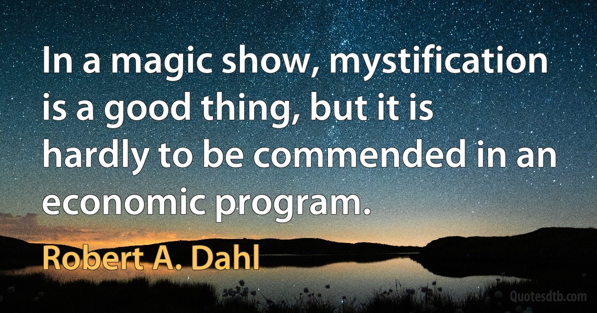 In a magic show, mystification is a good thing, but it is hardly to be commended in an economic program. (Robert A. Dahl)