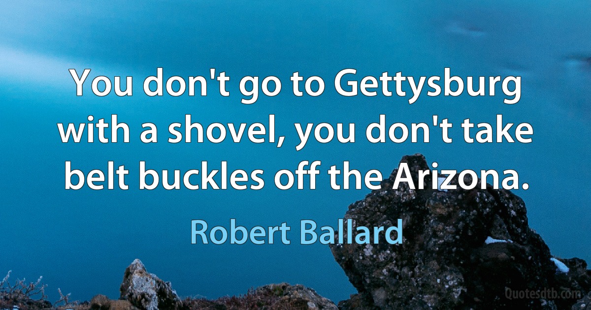 You don't go to Gettysburg with a shovel, you don't take belt buckles off the Arizona. (Robert Ballard)