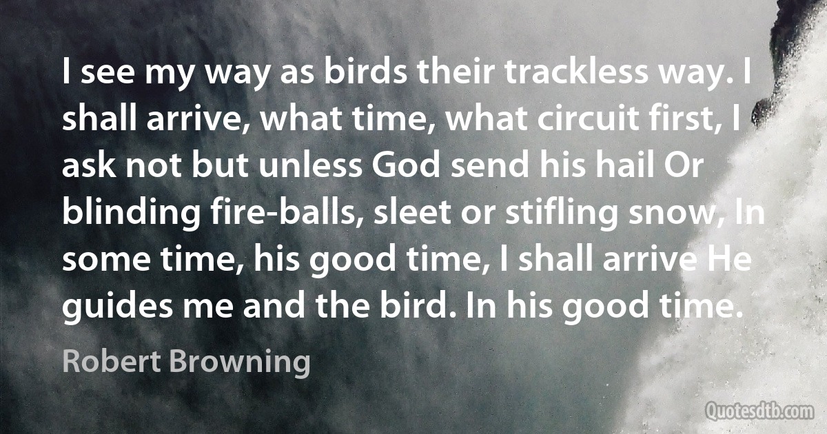 I see my way as birds their trackless way. I shall arrive, what time, what circuit first, I ask not but unless God send his hail Or blinding fire-balls, sleet or stifling snow, In some time, his good time, I shall arrive He guides me and the bird. In his good time. (Robert Browning)