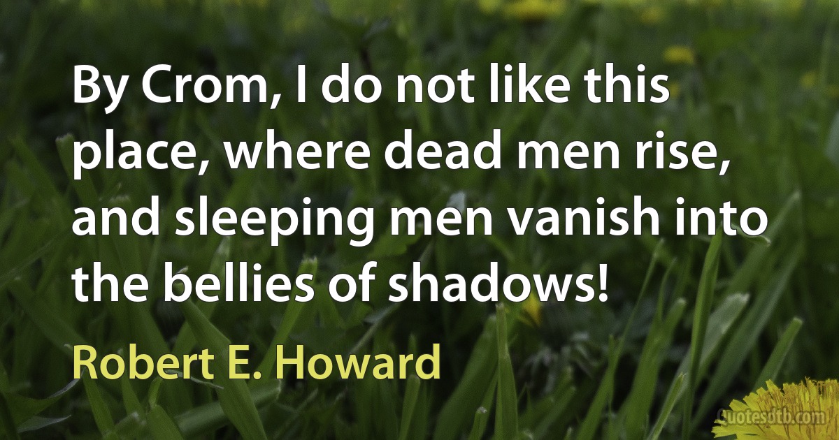 By Crom, I do not like this place, where dead men rise, and sleeping men vanish into the bellies of shadows! (Robert E. Howard)