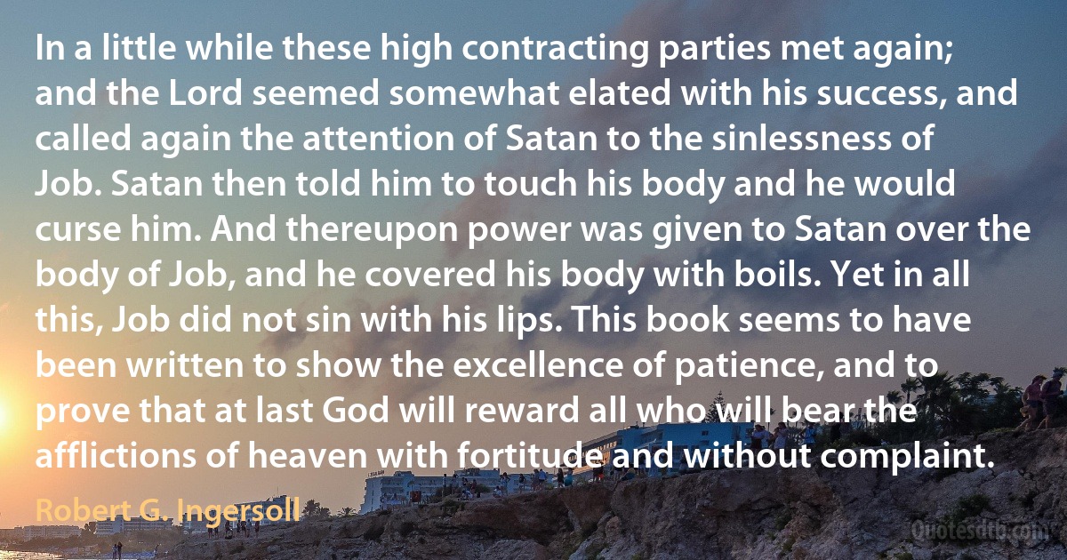 In a little while these high contracting parties met again; and the Lord seemed somewhat elated with his success, and called again the attention of Satan to the sinlessness of Job. Satan then told him to touch his body and he would curse him. And thereupon power was given to Satan over the body of Job, and he covered his body with boils. Yet in all this, Job did not sin with his lips. This book seems to have been written to show the excellence of patience, and to prove that at last God will reward all who will bear the afflictions of heaven with fortitude and without complaint. (Robert G. Ingersoll)