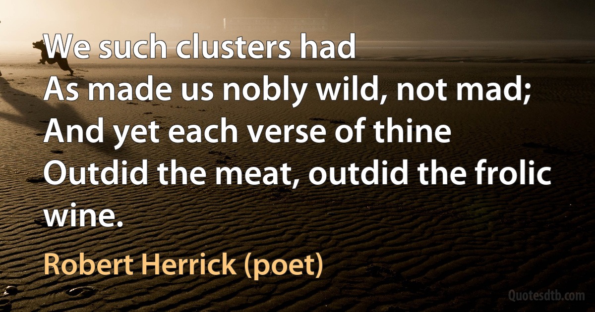 We such clusters had
As made us nobly wild, not mad;
And yet each verse of thine
Outdid the meat, outdid the frolic wine. (Robert Herrick (poet))