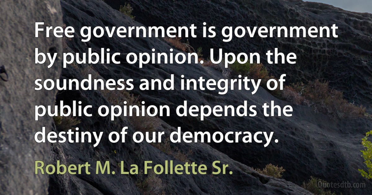 Free government is government by public opinion. Upon the soundness and integrity of public opinion depends the destiny of our democracy. (Robert M. La Follette Sr.)