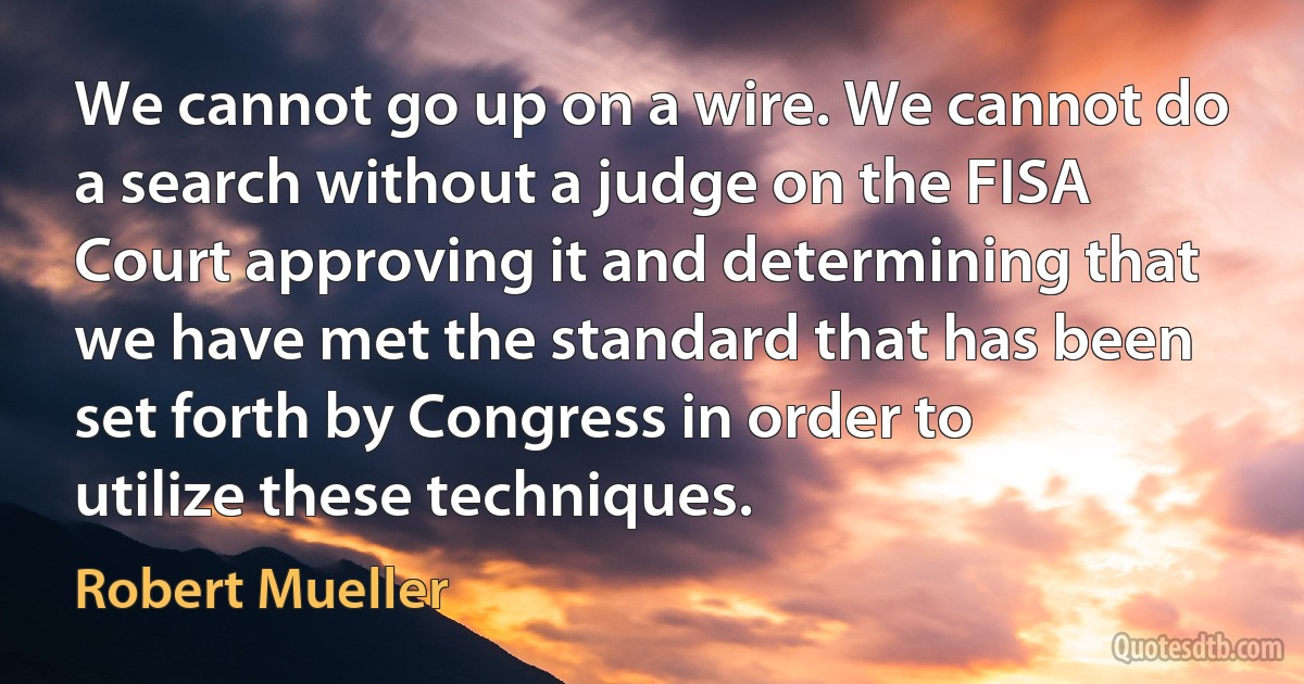 We cannot go up on a wire. We cannot do a search without a judge on the FISA Court approving it and determining that we have met the standard that has been set forth by Congress in order to utilize these techniques. (Robert Mueller)