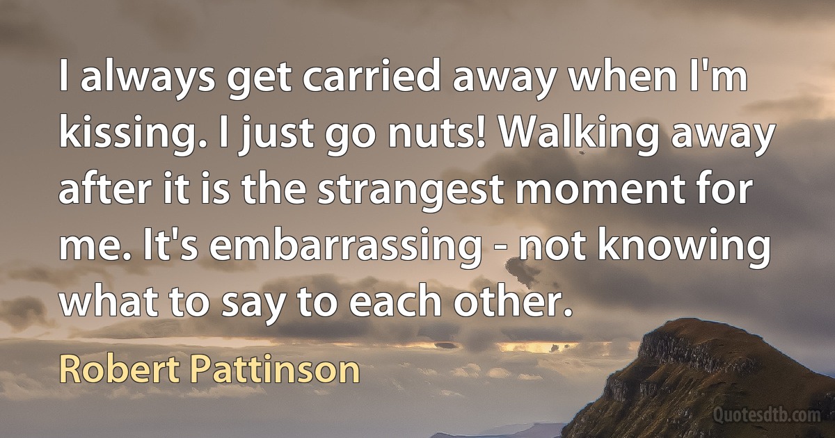 I always get carried away when I'm kissing. I just go nuts! Walking away after it is the strangest moment for me. It's embarrassing - not knowing what to say to each other. (Robert Pattinson)