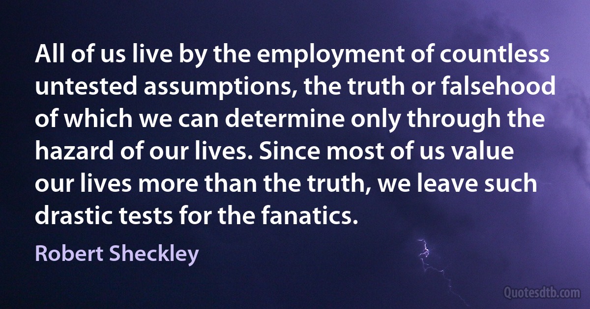 All of us live by the employment of countless untested assumptions, the truth or falsehood of which we can determine only through the hazard of our lives. Since most of us value our lives more than the truth, we leave such drastic tests for the fanatics. (Robert Sheckley)