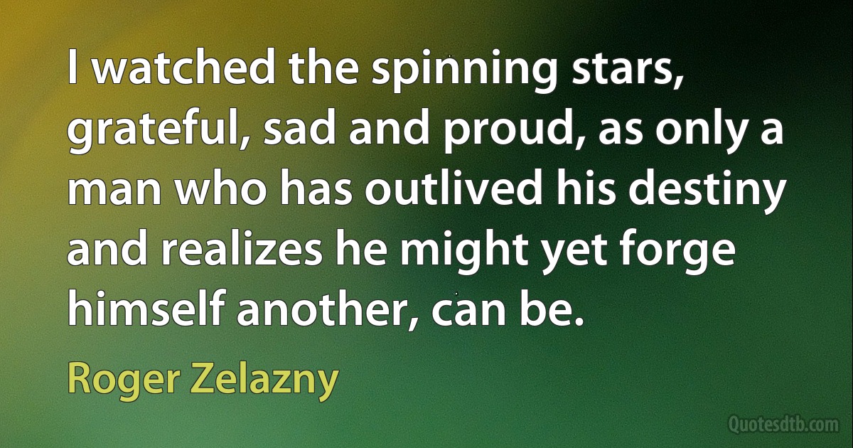 I watched the spinning stars, grateful, sad and proud, as only a man who has outlived his destiny and realizes he might yet forge himself another, can be. (Roger Zelazny)