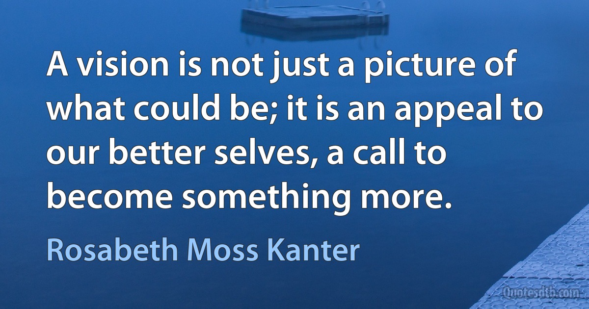 A vision is not just a picture of what could be; it is an appeal to our better selves, a call to become something more. (Rosabeth Moss Kanter)