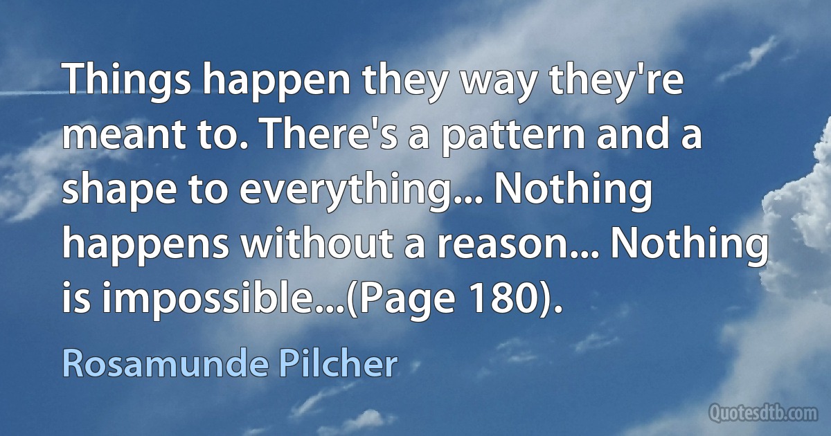 Things happen they way they're meant to. There's a pattern and a shape to everything... Nothing happens without a reason... Nothing is impossible...(Page 180). (Rosamunde Pilcher)