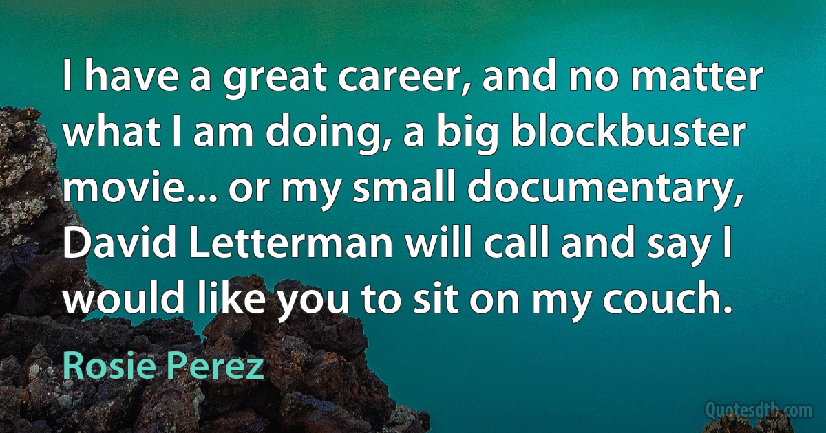 I have a great career, and no matter what I am doing, a big blockbuster movie... or my small documentary, David Letterman will call and say I would like you to sit on my couch. (Rosie Perez)