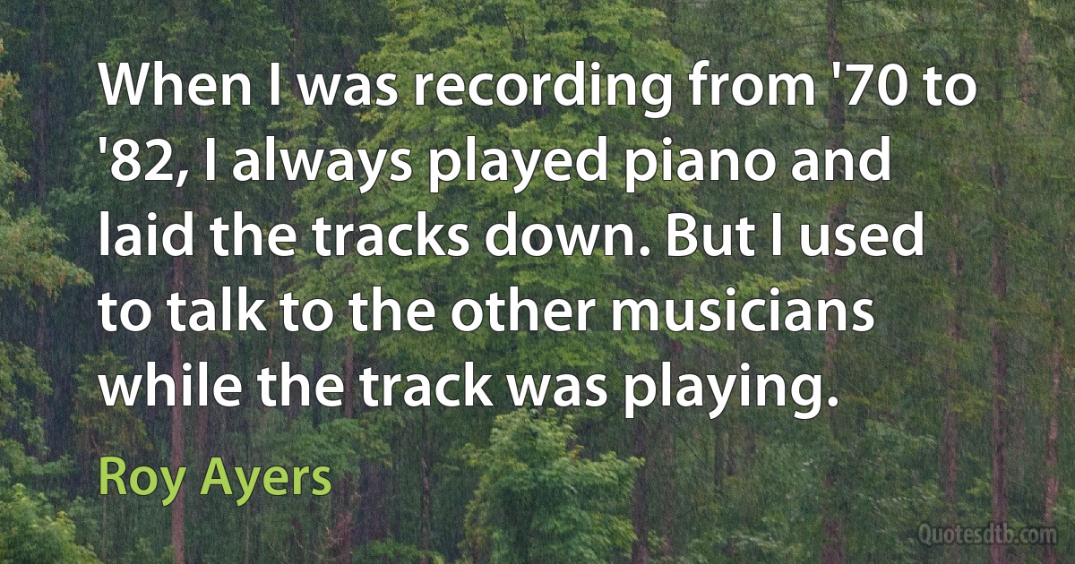 When I was recording from '70 to '82, I always played piano and laid the tracks down. But I used to talk to the other musicians while the track was playing. (Roy Ayers)