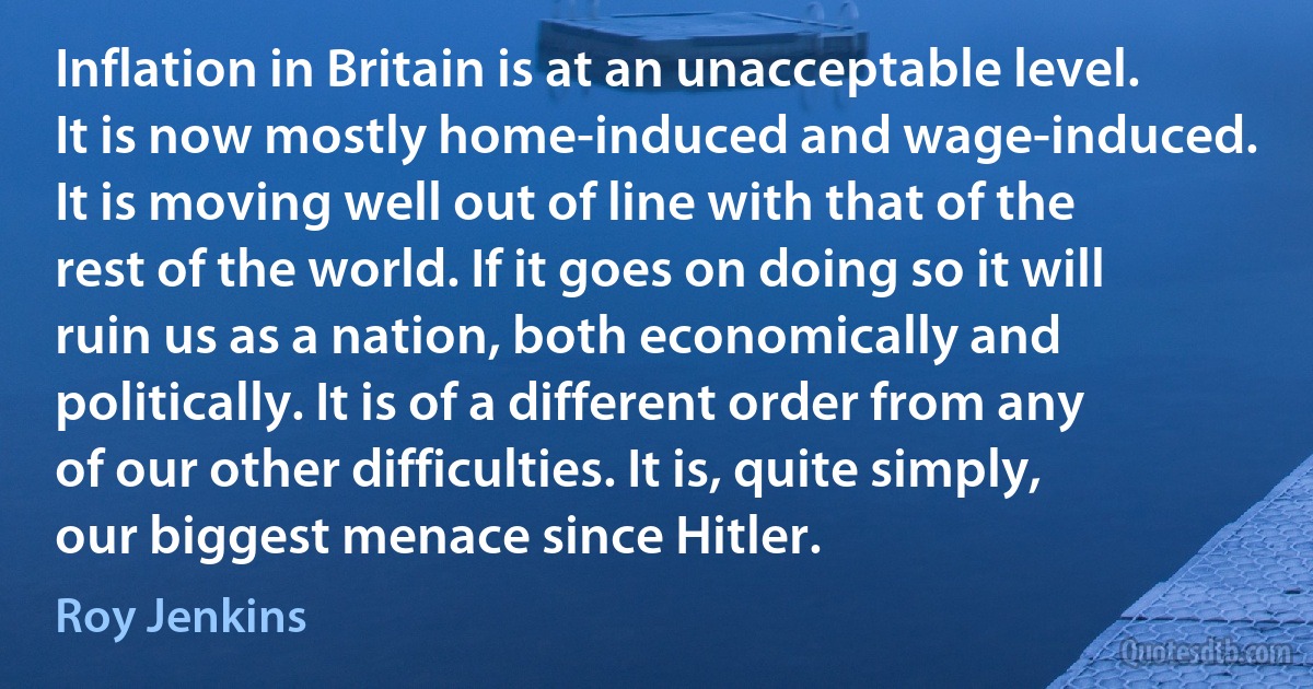 Inflation in Britain is at an unacceptable level. It is now mostly home-induced and wage-induced. It is moving well out of line with that of the rest of the world. If it goes on doing so it will ruin us as a nation, both economically and politically. It is of a different order from any of our other difficulties. It is, quite simply, our biggest menace since Hitler. (Roy Jenkins)