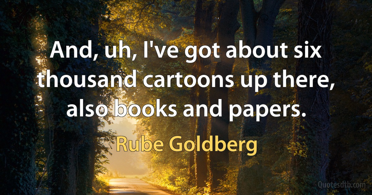 And, uh, I've got about six thousand cartoons up there, also books and papers. (Rube Goldberg)