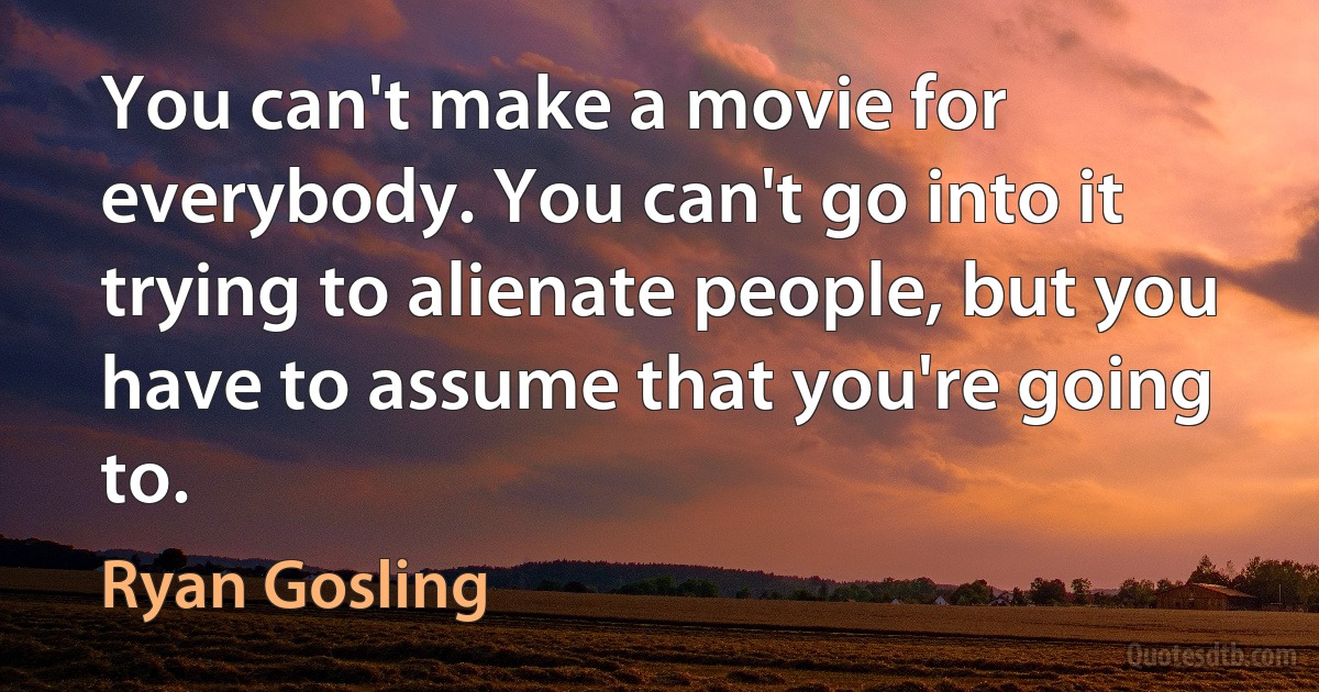 You can't make a movie for everybody. You can't go into it trying to alienate people, but you have to assume that you're going to. (Ryan Gosling)